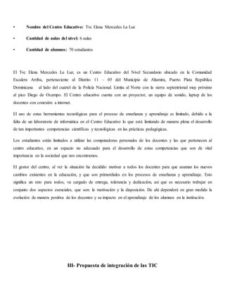 • Nombre del Centro Educativo: Tvc Elena Mercedes La Luz
• Cantidad de aulas del nivel: 6 aulas
• Cantidad de alumnos: 70 estudiantes
El Tvc Elena Mercedes La Luz, es un Centro Educativo del Nivel Secundario ubicado en la Comunidad
Escalera Arriba, perteneciente al Distrito 11 – 05 del Municipio de Altamira, Puerto Plata República
Dominicana al lado del cuartel de la Policía Nacional. Limita al Norte con la sierra septentrional muy próximo
al pico Diego de Ocampo. El Centro educativo cuenta con un proyector, un equipo de sonido, laptop de los
docentes con conexión a internet.
El uso de estas herramientas tecnológicas para el proceso de enseñanza y aprendizaje es limitado, debido a la
falta de un laboratorio de informática en el Centro Educativo lo que está limitando de manera plena el desarrollo
de tan importantes competencias científicas y tecnológicas en las prácticas pedagógicas.
Los estudiantes están limitados a utilizar las computadoras personales de los docentes y las que pertenecen al
centro educativo, en un espacio no adecuado para el desarrollo de estas competencias que son de vital
importancia en la sociedad que nos encontramos.
El gestor del centro, al ver la situación ha decidido motivar a todos los docentes para que asuman los nuevos
cambios existentes en la educación, y que son primordiales en los procesos de enseñanza y aprendizaje. Esto
significa un reto para todos, va cargado de entrega, tolerancia y dedicación, así que es necesario trabajar en
conjunto dos aspectos esenciales, que son: la motivación y la disposición. De ahí dependerá en gran medida la
evolución de manera positiva de los docentes y su impacto en el aprendizaje de los alumnos en la institución.
III- Propuesta de integración de las TIC
 