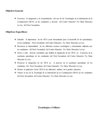 Objetivo General:
 Favorecer la integración y la concientización del uso de las Tecnologías de la Información de la
Comunicación (TICS), en los estudiantes y docente del Centro Educativo Tvc Elena Mercedes
La Luz del Nivel Secundario.
Objetivos Específicos:
 Entender la importancia de las TICS como herramientas para el desarrollo de los aprendizajes,
en los estudiantes Nivel Secundario del Centro Educativo Tvc Elena Mercedes La Luz.
 Reconocer la funcionalidad de los diferentes recursos tecnológicos y herramientas utilizadas por
los estudiantes del Nivel Secundario del Centro Educativo Tvc Elena Mercedes La Luz.
 Llevar a cabo diversas actividades que faciliten la integración de las TICS, en el proceso de la
enseñanza aprendizaje de los estudiantes del Nivel Secundario del Centro Educativo Tvc Elena
Mercedes La Luz.
 Promover la integración de las TICS en el proceso de la enseñanza aprendizaje de los
estudiantes del Nivel Secundario del Centro Educativo Tvc Elena Mercedes La Luz.
 Motivar la aplicación de las TICS en los diferentes ámbitos de la gestión educativa.
 Valorar el uso de la Tecnología de la Información de la Comunicación (TICS) de los estudiantes
del Nivel Secundario del Centro Educativo Tvc Elena Mercedes La Luz.
Tecnologías a Utilizar:
 