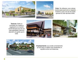 Color: Se utilizaran unos colores
neutros para que le de un aspecto
moderno y que a la ves se pueda
apreciar el color del área verde.
Texturas: Darle un
contraste con madera y
vegetación en el centro
comercial para que de una
vista agradable y llame la
atención a la gente que lo
visite.
Emplazamiento: se cumple correctamente
ya que será un edificio que mantendrá un
equilibrio entre sus distancias.
 
