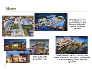 Ideas:
Estacionamiento con flora (arboles) para
mayor sombra, así para que no este caliente
el estacionamiento y este un ambiente
agradable.
Entrada de cristal
para mayor vista.
Cancha para deportes
para los clientes que
desean entretenerse y
no estar caminando
por horas.
 