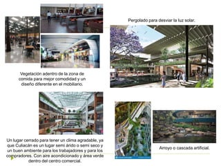 Un lugar cerrado para tener un clima agradable, ya
que Culiacán es un lugar semi árido o semi seco y
un buen ambiente para los trabajadores y para los
compradores. Con aire acondicionado y área verde
dentro del centro comercial.
Vegetación adentro de la zona de
comida para mejor comodidad y un
diseño diferente en el mobiliario.
Pergolado para desviar la luz solar.
Arroyo o cascada artificial.
 