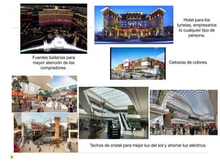 Techos de cristal para mejor luz del sol y ahorrar luz eléctrica.
Fuentes bailarías para
mayor atención de los
compradores.
Celosías de colores.
Hotel para los
turistas, empresarios
lo cualquier tipo de
persona.
 