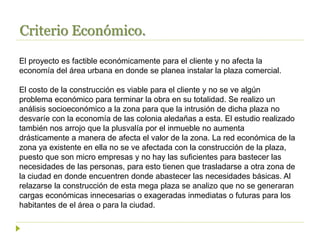 Criterio Económico.
El proyecto es factible económicamente para el cliente y no afecta la
economía del área urbana en donde se planea instalar la plaza comercial.
El costo de la construcción es viable para el cliente y no se ve algún
problema económico para terminar la obra en su totalidad. Se realizo un
análisis socioeconómico a la zona para que la intrusión de dicha plaza no
desvaríe con la economía de las colonia aledañas a esta. El estudio realizado
también nos arrojo que la plusvalía por el inmueble no aumenta
drásticamente a manera de afecta el valor de la zona. La red económica de la
zona ya existente en ella no se ve afectada con la construcción de la plaza,
puesto que son micro empresas y no hay las suficientes para bastecer las
necesidades de las personas, para esto tienen que trasladarse a otra zona de
la ciudad en donde encuentren donde abastecer las necesidades básicas. Al
relazarse la construcción de esta mega plaza se analizo que no se generaran
cargas económicas innecesarias o exageradas inmediatas o futuras para los
habitantes de el área o para la ciudad.
 