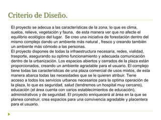 Criterio de Diseño.
El proyecto se adecua a las características de la zona, lo que es clima,
suelos, relieve, vegetación y fauna, de esta manera ver que no afecte el
equilibrio ecológico del lugar. Se creo una iniciativa de forestación dentro del
mismo complejo dando un ambiente más natural , fresco y creando también
un ambiente más cómodo a las personas.
El proyecto dispones de todas la infraestructura necesaria, redes, vialidad,
trasporte, asegurando su optimo funcionamiento y adecuada comunicación
dentro de la urbanización. Los espacios abiertos y cerrados de la plaza están
proporcionados, creando un ambiente agradable para el usuario. El complejo
tiene todas las características de una plaza comercial de usos mixtos, de esta
manera abarca todas las necesidades que se le quieren atribuir. Tiene
acceso a todos los servicios urbanos necesarios para la optima operación de
la plaza, lo que es seguridad, salud (tendremos un hospital muy cercano),
educación (el área cuenta con varios establecimientos de educación),
administrativos y de seguridad. El proyecto enriquecerá al área en la que se
planea construir, crea espacios para una convivencia agradable y placentera
para el usuario.
 