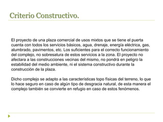Criterio Constructivo.
El proyecto de una plaza comercial de usos mixtos que se tiene el puerta
cuenta con todos los servicios básicos, agua, drenaje, energía eléctrica, gas,
alumbrado, pavimentos, etc. Los suficientes para el correcto funcionamiento
del complejo, no sobresatura de estos servicios a la zona. El proyecto no
afectara a las construcciones vecinas del mismo, no pondrá en peligro la
estabilidad del medio ambiente, ni el sistema constructivo durante la
construcción de la plaza.
Dicho complejo se adapto a las características topo físicas del terreno, lo que
lo hace seguro en caso de algún tipo de desgracia natural, de esta manera el
complejo también se convierte en refugio en caso de estos fenómenos.
 