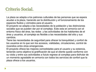 Criterio Social.
La plaza se adapta a los patrones culturales de las personas que se espera
acudan a la plaza, haciendo así la distribución y el funcionamiento de los
espacios fluidos y cómodos para el usuario.
El proyecto se adapta a las necesidades de la población y las distinciones
sociales que se pueden dar por el complejo. Este esta en armonía con el
entorno físico del área, las redes y las actividades de los habitantes de el
área y usuarios, el complejo es flexible a las necesidades del sitio y sus
cambios.
Tiene las necesidades de seguridad para ofrecer la tranquilidad y confort de
los usuarios en lo que son los accesos, vialidades, circulaciones, control de
incendios entre otras emergencias.
El proyecto ofrece las mejores comodidades para el usuario y su estancia,
teniendo como objetivo la gratificación de que el cliente quede conforme con
su visita y entre sus actividades a fututo regrese al complejo para disfrutar de
un momento agradable en armonía con todos los servicios de confort que la
plaza ofrece a los usuarios.
 