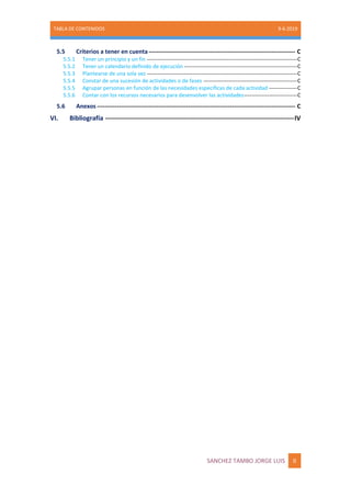 TABLA DE CONTENIDOS 9-6-2019
SANCHEZ TAMBO JORGE LUIS II
5.5 Criterios a tener en cuenta-------------------------------------------------------------------------- C
5.5.1 Tener un principio y un fin -------------------------------------------------------------------------------------C
5.5.2 Tener un calendario definido de ejecución ----------------------------------------------------------------C
5.5.3 Plantearse de una sola vez -------------------------------------------------------------------------------------C
5.5.4 Constar de una sucesión de actividades o de fases -----------------------------------------------------C
5.5.5 Agrupar personas en función de las necesidades específicas de cada actividad ----------------C
5.5.6 Contar con los recursos necesarios para desenvolver las actividades------------------------------C
5.6 Anexos ---------------------------------------------------------------------------------------------------- C
VI. Bibliografía --------------------------------------------------------------------------------------IV
 