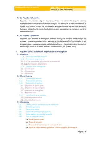 ELABORACIÓN DE PROYECTOS UCV - SIS
JORGE LUIS SANCHEZ TAMBO
Página | B
4.3 Los Proyectos Institucionales
Responden a demandas de investigación, desarrollo tecnológico e innovación identificadas por las entidades
no empresariales de cualquier actividad económica, dirigidos a la obtención de un nuevo conocimiento o la
solución de un problema concreto. Son controlados por las propias entidades, que para ello se auxilian de
los órganos y dispositivos de ciencia, tecnología e innovación que existan en las mismas, en base a lo
establecido en el país.
4.4 Los Proyectos Empresariales
Responden a las demandas de investigación, desarrollo tecnológico e innovación identificadas por las
empresas o grupos empresariales dirigidos a la solución de un problema específico. Son controlados por las
propias empresas o grupos empresariales, auxiliados de los órganos y dispositivos de ciencia, tecnología e
innovación que existan en las mismas, en base a lo establecido en el país (JORGE, 2019).
V. Esquema para la elaboración de proyectos de investigación
5.1 El problema
5.1.1 Título descriptivo del proyecto.
5.1.2 Formulación del problema.
5.5.2.1¿Qué se entiende por formular un problema?
5.5.2.2La formulación del problema
5.1.3 Objetivos de la investigación.
5.1.3.1 Justificación
5.1.3.2 Limitaciones
5.1.3.3 Viabilidad
5.2 Marco referencia
5.2.1 Fundamentos teóricos.
5.2.2 Antecedentes del tema.
5.2.3 Elaboración de hipótesis.
5.2.3.1 Hipótesis de primer grado
5.2.3.2 Hipótesis de segundo grado
5.2.3.3 Hipótesis de tercer grado
5.2.3.4 Hipótesis nula
5.2.4 Identificación de las variables.
5.2.4.1 Variable independiente
5.2.4.2 Variable dependiente
5.3 Metodología
5.3.1 Diseño y técnicas de recolección de información.
5.3.2 Población y muestra.
5.3.3 Técnicas de análisis.
5.3.4 Sistema de codificación y tabulación.
5.3.5 Índice analítico tentativo del proyecto.
5.3.6 Guía de trabajo de campo.
Estudio previo o sondeo.
Diseño de la muestra.
Preparación de los materiales de recolección de datos.
Equipo de trabajo necesario: grabadoras, cámaras fotográficas, filmadoras, etc.
 