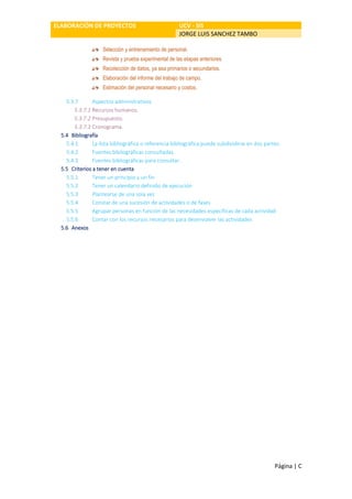ELABORACIÓN DE PROYECTOS UCV - SIS
JORGE LUIS SANCHEZ TAMBO
Página | C
Selección y entrenamiento de personal.
Revista y prueba experimental de las etapas anteriores.
Recolección de datos, ya sea primarios o secundarios.
Elaboración del informe del trabajo de campo.
Estimación del personal necesario y costos.
5.3.7 Aspectos administrativos
5.3.7.1 Recursos humanos.
5.3.7.2 Presupuesto.
5.3.7.3 Cronograma.
5.4 Bibliografía
5.4.1 La lista bibliográfica o referencia bibliográfica puede subdividirse en dos partes:
5.4.2 Fuentes bibliográficas consultadas.
5.4.3 Fuentes bibliográficas para consultar.
5.5 Criterios a tener en cuenta
5.5.1 Tener un principio y un fin
5.5.2 Tener un calendario definido de ejecución
5.5.3 Plantearse de una sola vez
5.5.4 Constar de una sucesión de actividades o de fases
5.5.5 Agrupar personas en función de las necesidades específicas de cada actividad
5.5.6 Contar con los recursos necesarios para desenvolver las actividades
5.6 Anexos
 