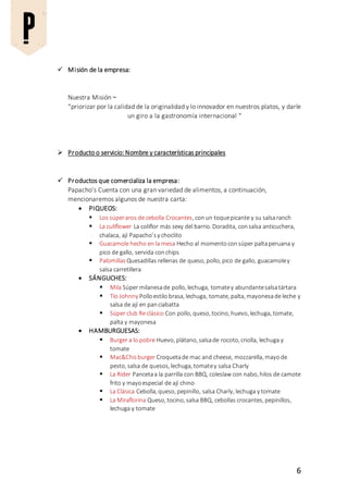 6
 Misión de la empresa:
Nuestra Misión ~
“priorizar por la calidad de la originalidad y lo innovador en nuestros platos, y darle
un giro a la gastronomía internacional “
 Producto o servicio: Nombre y características principales
 Productos que comercializa la empresa:
Papacho’s Cuenta con una gran variedad de alimentos, a continuación,
mencionaremos algunos de nuestra carta:
 PIQUEOS:
 Los súperaros de cebolla Crocantes, conun toquepicante y su salsaranch
 La culiflower La coliflor más sexy del barrio. Doradita, consalsa anticuchera,
chalaca, ají Papacho’sy choclito
 Guacamole hecho en la mesa Hecho al momentoconsúper paltaperuana y
pico de gallo, servida conchips
 Palomillas Quesadillas rellenas de queso, pollo, pico de gallo, guacamoley
salsa carretillera
 SÁNGUCHES:
 Mila Súper milanesade pollo, lechuga, tomatey abundantesalsatártara
 Tío Johnny Polloestilo brasa, lechuga, tomate, palta, mayonesade leche y
salsa de ají en panciabatta
 Súper club Re clásico Con pollo, queso, tocino, huevo, lechuga, tomate,
palta y mayonesa
 HAMBURGUESAS:
 Burger a lo pobre Huevo, plátano, salsade rocoto, criolla, lechuga y
tomate
 Mac&Chisburger Croquetade mac and cheese, mozzarella, mayode
pesto, salsa de quesos, lechuga, tomatey salsa Charly
 La Rider Pancetaa la parrilla con BBQ, coleslaw con nabo, hilos de camote
frito y mayoespecial de ají chino
 La Clásica Cebolla, queso, pepinillo, salsa Charly, lechuga y tomate
 La Miraflorina Queso, tocino, salsa BBQ, cebollas crocantes, pepinillos,
lechuga y tomate
 