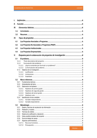 ELABORACIÓN DE PROYECTOS 6-8-2019
PÁGINA----- i
I. Definición...........................................................................................................A
II. Función ..............................................................................................................A
III. Elementos básicos...........................................................................................A
3.1 Actividades ........................................................................................................... A
3.2 Recursos ............................................................................................................... A
IV. Tipos de proyectos ...........................................................................................A
4.1 Los Proyectos Asociados a Programas..................................................................... A
4.2 Los Proyectos No Asociados a Programas (PNAP)..................................................... A
4.3 Los Proyectos Institucionales .................................................................................. A
4.4 Los Proyectos Empresariales................................................................................... A
V. Esquema para la elaboración de proyectos de investigación ...............................B
5.1 El problema............................................................................................................ B
5.1.1 Título descriptivo del proyecto.............................................................................................B
5.1.2 Formulación del problema. ..................................................................................................B
5.1.2.1 ¿Qué se entiende por formular un problema?.................................................................B
5.1.2.2 La formulación del problema............................................................................................B
5.1.3 Objetivos de la investigación.........................................................................................................B
5.1.3.1 Justificación ......................................................................................................................B
5.1.3.2 Limitaciones......................................................................................................................B
5.1.3.3 Viabilidad..........................................................................................................................B
5.2 Marco referencia..................................................................................................... B
5.2.1 Fundamentos teóricos..................................................................................................................B
5.2.2 Antecedentes del tema.................................................................................................................B
5.2.3 Elaboración de hipótesis...............................................................................................................B
5.2.3.1 Hipótesis de primer grado ................................................................................................B
5.2.3.2 Hipótesis de segundo grado .............................................................................................B
5.2.3.3 Hipótesis de tercer grado .................................................................................................B
5.2.3.4 Hipótesis nula ...................................................................................................................B
5.2.4 Identificación de las variables. ......................................................................................................B
5.2.4.1 Variable independiente ....................................................................................................B
5.2.4.2 Variable dependiente .......................................................................................................B
5.3 Metodología ........................................................................................................... B
5.3.1 Diseño y técnicas de recolección de información. ...........................................................................B
5.3.2 Población y muestra.....................................................................................................................B
5.3.3 Técnicas de análisis.....................................................................................................................B
5.3.4 Sistema de codificación y tabulación..............................................................................................B
5.3.5 Índice analítico tentativo del proyecto. ...........................................................................................B
5.3.6 Guía de trabajo de campo. ...........................................................................................................B
5.3.7 Aspectos administrativos..............................................................................................................B
5.3.7.1 Recursos humanos............................................................................................................B
5.3.7.2 Presupuesto......................................................................................................................B
 