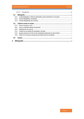 ELABORACIÓN DE PROYECTOS 6-8-2019
PÁGINA----- ii
5.3.7.3 Cronograma......................................................................................................................B
5.4 Bibliografía ..............................................................................................................i
5.4.1 La lista bibliográfica o referencia bibliográfica puede subdividirse en dos partes: ................................i
5.4.2 Fuentes bibliográficas consultadas. ................................................................................................i
5.4.3 Fuentes bibliográficas para consultar..............................................................................................i
5.5 Criterios a tener en cuenta.........................................................................................i
5.5.1 Tener un principio y un fin .............................................................................................................i
5.5.2 Tener un calendario definido de ejecución ......................................................................................i
5.5.3 Plantearse de una sola vez............................................................................................................i
5.5.4 Constar de una sucesión de actividades o de fases .........................................................................i
5.5.5 Agrupar personas en función de las necesidades específicas de cada actividad.................................i
5.5.6 Contar con los recursos necesarios para desenvolver las actividades................................................i
5.6 Anexos....................................................................................................................i
6 Bibliografía .........................................................................................................i
 