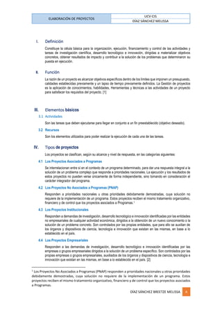 ELABORACIÓN DE PROYECTOS
UCV-CIS
DÍAZ SÁNCHEZ MELISSA
DÍAZ SÁNCHEZ BREETZE MELISSA A
I. Definición
Constituye la célula básica para la organización, ejecución, financiamiento y control de las actividades y
tareas de investigación científica, desarrollo tecnológico e innovación, dirigidas a materializar objetivos
concretos, obtener resultados de impacto y contribuir a la solución de los problemas que determinaron su
puesta en ejecución.
II. Función
La razón de un proyecto es alcanzar objetivos específicos dentro de los límites que imponen un presupuesto,
calidades establecidas previamente y un lapso de tiempo previamente definidos. La Gestión de proyectos
es la aplicación de conocimientos, habilidades, Herramientas y técnicas a las actividades de un proyecto
para satisfacer los requisitos del proyecto. [1]
III. Elementos básicos
3.1 Actividades
Son las tareas que deben ejecutarse para llegar en conjunto a un fin preestablecido (objetivo deseado).
3.2 Recursos
Son los elementos utilizados para poder realizar la ejecución de cada una de las tareas.
IV. Tipos de proyectos
Los proyectos se clasifican, según su alcance y nivel de respuesta, en las categorías siguientes:
4.1 Los Proyectos Asociados a Programas
Se interrelacionan entre sí en el contexto de un programa determinado, para dar una respuesta integral a la
solución de un problema complejo que responde a prioridades nacionales. La ejecución y los resultados de
estos proyectos no pueden verse únicamente de forma independiente, sino tomando en consideración el
carácter integrador del programa.
4.2 Los Proyectos No Asociados a Programas (PNAP)
Responden a prioridades nacionales u otras prioridades debidamente demostradas, cuya solución no
requiere de la implementación de un programa. Estos proyectos reciben el mismo tratamiento organizativo,
financiero y de control que los proyectos asociados a Programas.1
4.3 Los Proyectos Institucionales
Responden a demandas de investigación, desarrollo tecnológico e innovación identificadas por las entidades
no empresariales de cualquier actividad económica, dirigidos a la obtención de un nuevo conocimiento o la
solución de un problema concreto. Son controlados por las propias entidades, que para ello se auxilian de
los órganos y dispositivos de ciencia, tecnología e innovación que existan en las mismas, en base a lo
establecido en el país.
4.4 Los Proyectos Empresariales
Responden a las demandas de investigación, desarrollo tecnológico e innovación identificadas por las
empresas o grupos empresariales dirigidos a la solución de un problema específico. Son controlados por las
propias empresas o grupos empresariales, auxiliados de los órganos y dispositivos de ciencia, tecnología e
innovación que existan en las mismas, en base a lo establecido en el país. [2]
1
Los Proyectos No Asociados a Programas (PNAP) responden a prioridades nacionales u otras prioridades
debidamente demostradas, cuya solución no requiere de la implementación de un programa. Estos
proyectos reciben el mismo tratamiento organizativo, financiero y de control que los proyectos asociados
a Programas.
 