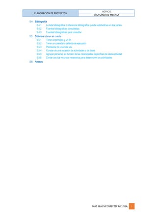 ELABORACIÓN DE PROYECTOS
UCV-CIS
DÍAZ SÁNCHEZ MELISSA
DÍAZ SÁNCHEZ BREETZE MELISSA i
5.4 Bibliografía
5.4.1 La lista bibliográfica o referencia bibliográfica puede subdividirse en dos partes:
5.4.2 Fuentes bibliográficas consultadas.
5.4.3 Fuentes bibliográficas para consultar.
5.5 Criterios a tener en cuenta
5.5.1 Tener un principio y un fin
5.5.2 Tener un calendario definido de ejecución
5.5.3 Plantearse de una sola vez
5.5.4 Constar de una sucesión de actividades o de fases
5.5.5 Agrupar personas en función de las necesidades específicas de cada actividad
5.5.6 Contar con los recursos necesarios para desenvolver las actividades
5.6 Anexos
 