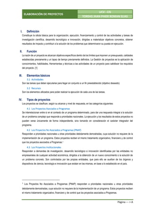 ELABORACIÓN DE PROYECTOS
UCV - CIS
YORSHS JHAN PHIER ROMAN ELIAS
Página --- > A
I. Definición
Constituye la célula básica para la organización, ejecución, financiamiento y control de las actividades y tareas de
investigación científica, desarrollo tecnológico e innovación, dirigidas a materializar objetivos concretos, obtener
resultados de impacto y contribuir a la solución de los problemas que determinaron su puesta en ejecución.
II. Función
La razón de un proyecto es alcanzar objetivos específicos dentro delos límites que imponen un presupuesto, calidades
establecidas previamente y un lapso de tiempo previamente definidos. La Gestión de proyectos es la aplicación de
conocimientos, habilidades, Herramientas y técnicas a las actividades de un proyecto para satisfacer los requisitos
del proyecto. [1]
III. Elementos básicos
3.1 Actividades
Son las tareas que deben ejecutarse para llegar en conjunto a un fin preestablecido (objetivo deseado).
3.2 Recursos
Son los elementos utilizados para poder realizar la ejecución de cada una de las tareas.
IV. Tipos de proyectos
Los proyectos se clasifican, según su alcance y nivel de respuesta, en las categorías siguientes:
4.1 Los Proyectos Asociados a Programas
Se interrelacionan entre sí en el contexto de un programa determinado, para dar una respuesta integral a la solución
de un problema complejo que responde a prioridades nacionales. La ejecución y los resultados de estos proyectos no
pueden verse únicamente de forma independiente, sino tomando en consideración el carácter integrador del
programa.
4.2 Los Proyectos No Asociados a Programas (PNAP)
Responden a prioridades nacionales u otras prioridades debidamente demostradas, cuya solución no requiere de la
implementación de un programa. Estos proyectos reciben el mismo tratamiento organizativo, financiero y de control
que los proyectos asociados a Programas.1
4.3 Los Proyectos Institucionales
Responden a demandas de investigación, desarrollo tecnológico e innovación identificadas por las entidades no
empresariales de cualquier actividad económica, dirigidos a la obtención de un nuevo conocimiento o la solución de
un problema concreto. Son controlados por las propias entidades, que para ello se auxilian de los órganos y
dispositivos de ciencia, tecnología e innovación que existan en las mismas, en base a lo establecido en el país.
1
Los Proyectos No Asociados a Programas (PNAP) responden a prioridades nacionales u otras prioridades
debidamente demostradas, cuya solución no requiere de la implementación de un programa. Estos proyectos reciben
el mismo tratamiento organizativo, financiero y de control que los proyectos asociados a Programas.
 