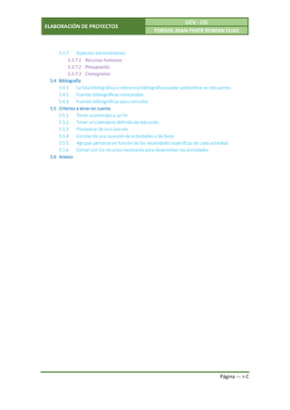 ELABORACIÓN DE PROYECTOS
UCV - CIS
YORSHS JHAN PHIER ROMAN ELIAS
Página --- > C
5.3.7 Aspectos administrativos
5.3.7.1 Recursos humanos.
5.3.7.2 Presupuesto.
5.3.7.3 Cronograma.
5.4 Bibliografía
5.4.1 La lista bibliográfica o referencia bibliográfica puede subdividirse en dos partes:
5.4.2 Fuentes bibliográficas consultadas.
5.4.3 Fuentes bibliográficas para consultar.
5.5 Criterios a tener en cuenta
5.5.1 Tener un principio y un fin
5.5.2 Tener un calendario definido de ejecución
5.5.3 Plantearse de una sola vez
5.5.4 Constar de una sucesión de actividades o de fases
5.5.5 Agrupar personas en función de las necesidades específicas de cada actividad
5.5.6 Contar con los recursos necesarios para desenvolver las actividades
5.6 Anexos
 