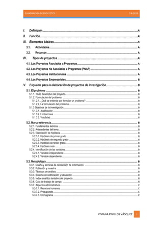 ELABORACIÓN DE PROYECTOS 7-8-2019
VIVIANA PINILLOS VÁSQUEZ i
I. Definición...........................................................................................................A
II. Función..............................................................................................................A
III. Elementos básicos..............................................................................................A
3.1. Actividades........................................................................................................... A
3.2. Recursos.............................................................................................................. A
IV. Tipos de proyectos ..........................................................................................A
4.1. Los Proyectos Asociados a Programas......................................................................... A
4.2. Los Proyectos No Asociados a Programas (PNAP)......................................................... A
4.3. Los Proyectos Institucionales...................................................................................... A
4.4. Los Proyectos Empresariales....................................................................................... B
V. Esquema para la elaboración de proyectos de investigación ...................................B
5.1. El problema ............................................................................................................... B
5.1.1. Título descriptivo del proyecto.........................................................................................................B
5.1.2. Formulación del problema. .............................................................................................................B
5.1.2.1. ¿Qué se entiende por formular un problema?............................................................................B
5.1.2.2. La formulación del problema....................................................................................................B
5.1.3 Objetivos de la investigación............................................................................................................B
5.1.3.1. Justificación ...........................................................................................................................B
5.1.3.2. Limitaciones...........................................................................................................................B
5.1.3.3. Viabilidad...............................................................................................................................B
5.2. Marco referencia......................................................................................................... B
5.2.1. Fundamentos teóricos....................................................................................................................B
5.2.2. Antecedentes del tema...................................................................................................................B
5.2.3. Elaboración de hipótesis.................................................................................................................B
5.2.3.1. Hipótesis de primer grado........................................................................................................B
5.2.3.2. Hipótesis de segundo grado ....................................................................................................B
5.2.3.3. Hipótesis de tercer grado.........................................................................................................B
5.2.3.4. Hipótesis nula ........................................................................................................................B
5.2.4. Identificación de las variables..........................................................................................................B
5.2.4.1. Variable independiente............................................................................................................B
5.2.4.2. Variable dependiente ..............................................................................................................B
5.3. Metodología............................................................................................................... B
5.3.1. Diseño y técnicas de recolección de información. .............................................................................B
5.3.2. Población y muestra.......................................................................................................................B
5.3.3. Técnicas de análisis.......................................................................................................................B
5.3.4. Sistema de codificación y tabulación................................................................................................B
5.3.5. Índice analítico tentativo del proyecto...............................................................................................B
5.3.6. Guía de trabajo de campo. .............................................................................................................B
5.3.7. Aspectos administrativos................................................................................................................C
5.3.7.1. Recursos humanos.................................................................................................................C
5.3.7.2. Presupuesto...........................................................................................................................C
5.3.7.3. Cronograma...........................................................................................................................C
 