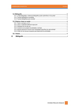 ELABORACIÓN DE PROYECTOS 7-8-2019
VIVIANA PINILLOS VÁSQUEZ ii
5.4. Bibliografía................................................................................................................ C
5.4.1. La lista bibliográfica o referencia bibliográfica puede subdividirse en dos partes: .................................C
5.4.2. Fuentes bibliográficas consultadas. .................................................................................................C
5.4.3. Fuentes bibliográficas para consultar...............................................................................................C
5.5. Criterios a tener en cuenta........................................................................................... C
5.5.1. Tener un principio y un fin...............................................................................................................C
5.5.2. Tener un calendario definido de ejecución........................................................................................C
5.5.3. Plantearse de una sola vez.............................................................................................................C
5.5.4. Constar de una sucesión de actividades o de fases ..........................................................................C
5.5.5. Agrupar personas en función de las necesidades específicas de cada actividad..................................C
5.5.6. Contar con los recursos necesarios para desenvolver las actividades.................................................C
5.6. Anexos..................................................................................................................... C
VI. Bibliografía ......................................................................................................i
 