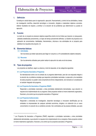 Página ---- > A
I. Definición
Constituye la célula básica para la organización, ejecución, financiamiento y control de las actividades y tareas
de investigación científica, desarrollo tecnológico e innovación, dirigidas a materializar objetivos concretos,
obtener resultados de impacto y contribuir a la solución de los problemas que determinaron su puesta en
ejecución.
II. Función
La razón de un proyecto es alcanzar objetivos específicos dentro de los límites que imponen un presupuesto,
calidades establecidas previamente y un lapso de tiempo previamente definidos. La Gestión de proyectos es la
aplicación de conocimientos, habilidades, Herramientas y técnicas a las actividades de un proyecto para
satisfacer los requisitos del proyecto. [1]
III. Elementos básicos
3.1. Actividades
Son las tareas que deben ejecutarse para llegar en conjunto a un fin preestablecido (objetivo deseado).
3.2. Recursos
Son los elementos utilizados para poder realizar la ejecución de cada una de las tareas.
IV. Tipos de proyectos
Los proyectos se clasifican, según su alcance y nivel de respuesta, en las categorías siguientes:
4.1. Los Proyectos Asociados a Programas
Se interrelacionan entre sí en el contexto de un programa determinado, para dar una respuesta integral a
la solución de un problema complejo que responde a prioridades nacionales. La ejecución y los resultados
de estos proyectos no pueden verse únicamente de forma independiente, sino tomando en consideración
el carácter integrador del programa.
4.2. Los Proyectos No Asociados a Programas (PNAP)
Responden a prioridades nacionales u otras prioridades debidamente demostradas, cuya solución no
requiere de la implementación de un programa. Estos proyectos reciben el mismo tratamiento organizativo,
financiero y de control que los proyectos asociados a Programas.1
4.3. Los Proyectos Institucionales
Responden a demandas de investigación, desarrollo tecnológico e innovación identificadas por las
entidades no empresariales de cualquier actividad económica, dirigidos a la obtención de un nuevo
conocimiento o la solución de un problema concreto. Son controlados por las propias entidades, que para
1
Los Proyectos No Asociados a Programas (PNAP) responden a prioridades nacionales u otras prioridades
debidamente demostradas, cuya solución no requiere de la implementación de un programa. Estos proyectos reciben
el mismo tratamiento organizativo, financiero y de control que los proyectos asociados a Programas.
 
