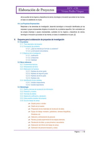 Página ---- > B
ello se auxilian de los órganos y dispositivos de ciencia, tecnología e innovación que existan en las mismas,
en base a lo establecido en el país.
4.4. Los Proyectos Empresariales
Responden a las demandas de investigación, desarrollo tecnológico e innovación identificadas por las
empresas o grupos empresariales dirigidos a la solución de un problema específico. Son controlados por
las propias empresas o grupos empresariales, auxiliados de los órganos y dispositivos de ciencia,
tecnología e innovación que existan en las mismas, en base a lo establecido en el país. [2]
V. Esquema para la elaboración de proyectos de investigación
5.1. El problema
5.1.1. Título descriptivo del proyecto.
5.1.2. Formulación del problema.
5.1.2.1. ¿Qué se entiende por formular un problema?
5.1.2.2. La formulación del problema
5.1.3 Objetivos de la investigación.
5.1.3.1. Justificación
5.1.3.2. Limitaciones
5.1.3.3. Viabilidad
5.2. Marco referencia
5.2.1. Fundamentos teóricos.
5.2.2. Antecedentes del tema.
5.2.3. Elaboración de hipótesis.
5.2.3.1. Hipótesis de primer grado
5.2.3.2. Hipótesis de segundo grado
5.2.3.3. Hipótesis de tercer grado
5.2.3.4. Hipótesis nula
5.2.4. Identificación de las variables.
5.2.4.1. Variable independiente
5.2.4.2. Variable dependiente
5.3. Metodología
5.3.1. Diseño y técnicas de recolección de información.
5.3.2. Población y muestra.
5.3.3. Técnicas de análisis.
5.3.4. Sistema de codificación y tabulación.
5.3.5. Índice analítico tentativo del proyecto.
5.3.6. Guía de trabajo de campo.
Estudio previo o sondeo.
Diseño de la muestra.
Preparación de los materiales de recolección de datos.
Equipo de trabajo necesario: grabadoras, cámaras fotográficas,
filmadoras, etc.
Selección y entrenamiento de personal.
Revista y prueba experimental de las etapas anteriores.
Recolección de datos, ya sea primarios o secundarios.
Elaboración del informe del trabajo de campo.
Estimación del personal necesario y costos.
 
