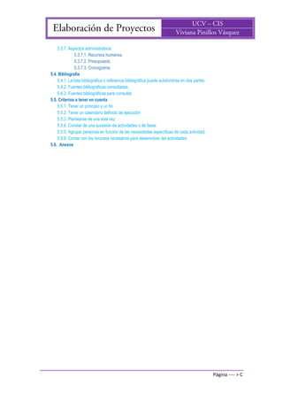 Página ---- > C
5.3.7. Aspectos administrativos
5.3.7.1. Recursos humanos.
5.3.7.2. Presupuesto.
5.3.7.3. Cronograma.
5.4. Bibliografía
5.4.1. La lista bibliográfica o referencia bibliográfica puede subdividirse en dos partes:
5.4.2. Fuentes bibliográficas consultadas.
5.4.3. Fuentes bibliográficas para consultar.
5.5. Criterios a tener en cuenta
5.5.1. Tener un principio y un fin
5.5.2. Tener un calendario definido de ejecución
5.5.3. Plantearse de una sola vez
5.5.4. Constar de una sucesión de actividades o de fases
5.5.5. Agrupar personas en función de las necesidades específicas de cada actividad
5.5.6. Contar con los recursos necesarios para desenvolver las actividades
5.6. Anexos
 