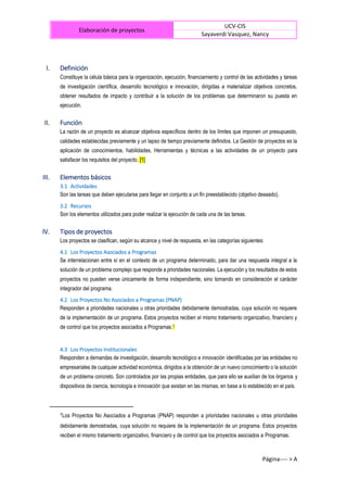 Elaboración de proyectos
UCV-CIS
Sayaverdi Vasquez, Nancy
Página---- > A
I. Definición
Constituye la célula básica para la organización, ejecución, financiamiento y control de las actividades y tareas
de investigación científica, desarrollo tecnológico e innovación, dirigidas a materializar objetivos concretos,
obtener resultados de impacto y contribuir a la solución de los problemas que determinaron su puesta en
ejecución.
II. Función
La razón de un proyecto es alcanzar objetivos específicos dentro de los límites que imponen un presupuesto,
calidades establecidas previamente y un lapso de tiempo previamente definidos. La Gestión de proyectos es la
aplicación de conocimientos, habilidades, Herramientas y técnicas a las actividades de un proyecto para
satisfacer los requisitos del proyecto. [1]
III. Elementos básicos
3.1 Actividades
Son las tareas que deben ejecutarse para llegar en conjunto a un fin preestablecido (objetivo deseado).
3.2 Recursos
Son los elementos utilizados para poder realizar la ejecución de cada una de las tareas.
IV. Tipos de proyectos
Los proyectos se clasifican, según su alcance y nivel de respuesta, en las categorías siguientes:
4.1 Los Proyectos Asociados a Programas
Se interrelacionan entre sí en el contexto de un programa determinado, para dar una respuesta integral a la
solución de un problema complejo que responde a prioridades nacionales. La ejecución y los resultados de estos
proyectos no pueden verse únicamente de forma independiente, sino tomando en consideración el carácter
integrador del programa.
4.2 Los Proyectos No Asociados a Programas (PNAP)
Responden a prioridades nacionales u otras prioridades debidamente demostradas, cuya solución no requiere
de la implementación de un programa. Estos proyectos reciben el mismo tratamiento organizativo, financiero y
de control que los proyectos asociados a Programas.1
4.3 Los Proyectos Institucionales
Responden a demandas de investigación, desarrollo tecnológico e innovación identificadas por las entidades no
empresariales de cualquier actividad económica, dirigidos a la obtención de un nuevo conocimiento o la solución
de un problema concreto. Son controlados por las propias entidades, que para ello se auxilian de los órganos y
dispositivos de ciencia, tecnología e innovación que existan en las mismas, en base a lo establecido en el país.
1
Los Proyectos No Asociados a Programas (PNAP) responden a prioridades nacionales u otras prioridades
debidamente demostradas, cuya solución no requiere de la implementación de un programa. Estos proyectos
reciben el mismo tratamiento organizativo, financiero y de control que los proyectos asociados a Programas.
 