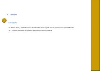 i
VI. Bibliografía
Bibliografía
[1] M. Cobo, «Seom,» 22 2 2017. [En línea]. Available: https://seom.org/info-sobre-el-cancer/cancer-de-pulmon?showall=1.
[2] A. V. Campos, Interviewee, la impotancia de los valores. [Entrevista]. 1 5 2018.
 