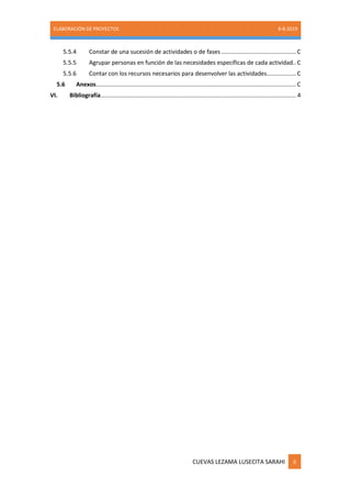 ELABORACIÓN DE PROYECTOS 8-8-2019
CUEVAS LEZAMA LUSECITA SARAHI ii
5.5.4 Constar de una sucesión de actividades o de fases ..............................................C
5.5.5 Agrupar personas en función de las necesidades específicas de cada actividad..C
5.5.6 Contar con los recursos necesarios para desenvolver las actividades..................C
5.6 Anexos...........................................................................................................................C
VI. Bibliografía........................................................................................................................ 4
 