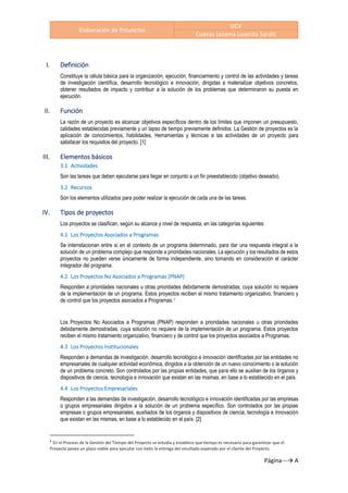 Elaboración de Proyectos
UCV
Cuevas Lezama Lusecita Sarahi
Página---→ A
I. Definición
Constituye la célula básica para la organización, ejecución, financiamiento y control de las actividades y tareas
de investigación científica, desarrollo tecnológico e innovación, dirigidas a materializar objetivos concretos,
obtener resultados de impacto y contribuir a la solución de los problemas que determinaron su puesta en
ejecución.
II. Función
La razón de un proyecto es alcanzar objetivos específicos dentro de los límites que imponen un presupuesto,
calidades establecidas previamente y un lapso de tiempo previamente definidos. La Gestión de proyectos es la
aplicación de conocimientos, habilidades, Herramientas y técnicas a las actividades de un proyecto para
satisfacer los requisitos del proyecto. [1]
III. Elementos básicos
3.1 Actividades
Son las tareas que deben ejecutarse para llegar en conjunto a un fin preestablecido (objetivo deseado).
3.2 Recursos
Son los elementos utilizados para poder realizar la ejecución de cada una de las tareas.
IV. Tipos de proyectos
Los proyectos se clasifican, según su alcance y nivel de respuesta, en las categorías siguientes:
4.1 Los Proyectos Asociados a Programas
Se interrelacionan entre sí en el contexto de un programa determinado, para dar una respuesta integral a la
solución de un problema complejo que responde a prioridades nacionales. La ejecución y los resultados de estos
proyectos no pueden verse únicamente de forma independiente, sino tomando en consideración el carácter
integrador del programa.
4.2 Los Proyectos No Asociados a Programas (PNAP)
Responden a prioridades nacionales u otras prioridades debidamente demostradas, cuya solución no requiere
de la implementación de un programa. Estos proyectos reciben el mismo tratamiento organizativo, financiero y
de control que los proyectos asociados a Programas.1
Los Proyectos No Asociados a Programas (PNAP) responden a prioridades nacionales u otras prioridades
debidamente demostradas, cuya solución no requiere de la implementación de un programa. Estos proyectos
reciben el mismo tratamiento organizativo, financiero y de control que los proyectos asociados a Programas.
4.3 Los Proyectos Institucionales
Responden a demandas de investigación, desarrollo tecnológico e innovación identificadas por las entidades no
empresariales de cualquier actividad económica, dirigidos a la obtención de un nuevo conocimiento o la solución
de un problema concreto. Son controlados por las propias entidades, que para ello se auxilian de los órganos y
dispositivos de ciencia, tecnología e innovación que existan en las mismas, en base a lo establecido en el país.
4.4 Los Proyectos Empresariales
Responden a las demandas de investigación, desarrollo tecnológico e innovación identificadas por las empresas
o grupos empresariales dirigidos a la solución de un problema específico. Son controlados por las propias
empresas o grupos empresariales, auxiliados de los órganos y dispositivos de ciencia, tecnología e innovación
que existan en las mismas, en base a lo establecido en el país. [2]
1
En el Proceso de la Gestión del Tiempo del Proyecto se estudia y establece que tiempo es necesario para garantizar que el
Proyecto posea un plazo viable para ejecutar con éxito la entrega del resultado esperado por el cliente del Proyecto
 