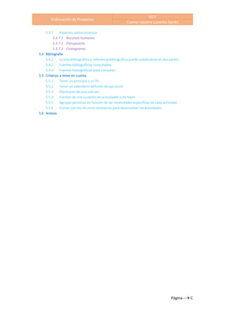 Elaboración de Proyectos
UCV
Cuevas Lezama Lusecita Sarahi
Página---→ C
5.3.7 Aspectos administrativos
5.3.7.1 Recursos humanos.
5.3.7.2 Presupuesto.
5.3.7.3 Cronograma.
5.4 Bibliografía
5.4.1 La lista bibliográfica o referencia bibliográfica puede subdividirse en dos partes:
5.4.2 Fuentes bibliográficas consultadas.
5.4.3 Fuentes bibliográficas para consultar.
5.5 Criterios a tener en cuenta
5.5.1 Tener un principio y un fin
5.5.2 Tener un calendario definido de ejecución
5.5.3 Plantearse de una sola vez
5.5.4 Constar de una sucesión de actividades o de fases
5.5.5 Agrupar personas en función de las necesidades específicas de cada actividad
5.5.6 Contar con los recursos necesarios para desenvolver las actividades
5.6 Anexos
 