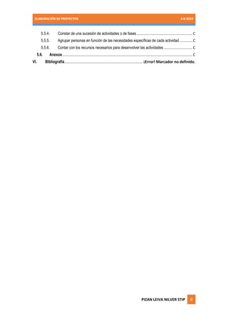 ELABORACIÓN DE PROYECTOS 6-8-2019
PIZAN LEIVA NILVER STIP ii
5.5.4. Constar de una sucesión de actividades o de fases.....................................................C
5.5.5. Agrupar personas en función de las necesidades específicas de cada actividad ............C
5.5.6. Contar con los recursos necesarios para desenvolver las actividades ...........................C
5.6. Anexos...........................................................................................................................C
VI. Bibliografía.......................................................................... ¡Error! Marcador no definido.
 