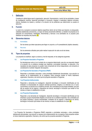 ELAVORACION DE PROYECTOS
UCV-CIS
Pizan Leiva Nilver Stip
Página -----> A
I. Definición
Constituye la célula básica para la organización, ejecución, financiamiento y control de las actividades y tareas
de investigación científica, desarrollo tecnológico e innovación, dirigidas a materializar objetivos concretos,
obtener resultados de impacto y contribuir a la solución de los problemas que determinaron su puesta en
ejecución.
II. Función
La razón de un proyecto es alcanzar objetivos específicos dentro de los límites que imponen un presupuesto,
calidades establecidas previamente y un lapso de tiempo previamente definidos. La Gestión de proyectos es la
aplicación de conocimientos, habilidades, Herramientas y técnicas a las actividades de un proyecto para
satisfacer los requisitos del proyecto. [1]
III. Elementos básicos
3.1. Actividades
Son las tareas que deben ejecutarse para llegar en conjunto a un fin preestablecido (objetivo deseado).
3.2. Recursos
Son los elementos utilizados para poder realizar la ejecución de cada una de las tareas.
IV. Tipos de proyectos
Los proyectos se clasifican, según su alcance y nivel de respuesta, en las categorías siguientes:
4.1. Los Proyectos Asociados a Programas
Se interrelacionan entre sí en el contexto de un programa determinado, para dar una respuesta integral
a la solución de un problema complejo que responde a prioridades nacionales. La ejecución y los
resultados de estos proyectos no pueden verse únicamente de forma independiente, sino tomando en
consideración el carácter integrador del programa.
4.2. Los Proyectos No Asociados a Programas (PNAP)
Responden a prioridades nacionales u otras prioridades debidamente demostradas, cuya solución no
requiere de la implementación de un programa. Estos proyectos reciben el mismo tratamiento
organizativo, financiero y de control que los proyectos asociados a Programas.
4.3. 1Los Proyectos Institucionales
Responden a demandas de investigación, desarrollo tecnológico e innovación identificadas por las
entidades no empresariales de cualquier actividad económica, dirigidos a la obtención de un nuevo
conocimiento o la solución de un problema concreto. Son controlados por las propias entidades, que para
ello se auxilian de los órganos y dispositivos de ciencia, tecnología e innovación que existan en las
mismas, en base a lo establecido en el país.
4.4. Los Proyectos Empresariales
Responden a las demandas de investigación, desarrollo tecnológico e innovación identificadas por las
empresas o grupos empresariales dirigidos a la solución de un problema específico. Son controlados por
las propias empresas o grupos empresariales, auxiliados de los órganos y dispositivos de ciencia,
tecnología e innovación que existan en las mismas, en base a lo establecido en el país. [2]
1
Los Proyectos No Asociados a Programas (PNAP) responden a prioridades nacionales u otras prioridades
debidamente demostradas, cuya solución no requiere de la implementación de un programa. Estos proyectos reciben
el mismo tratamiento organizativo, financiero y de control que los proyectos asociados a Programas.
 