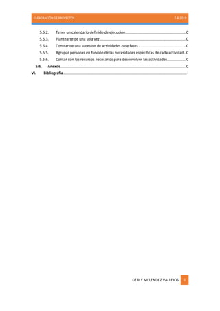 ELABORACIÓN DE PROYECTOS 7-8-2019
DERLY MELENDEZ VALLEJOS ii
5.5.2. Tener un calendario definido de ejecución...........................................................C
5.5.3. Plantearse de una sola vez....................................................................................C
5.5.4. Constar de una sucesión de actividades o de fases ..............................................C
5.5.5. Agrupar personas en función de las necesidades específicas de cada actividad..C
5.5.6. Contar con los recursos necesarios para desenvolver las actividades..................C
5.6. Anexos...........................................................................................................................C
VI. Bibliografía......................................................................................................................... i
 