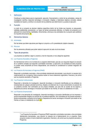 ELABORACIÓN DE PROYECTOS
UCV-CIS
DERLY MELENDEZ VALLEJOS
Página---->A
I. Definición
Constituye la célula básica para la organización, ejecución, financiamiento y control de las actividades y tareas de
investigación científica, desarrollo tecnológico e innovación, dirigidas a materializar objetivos concretos, obtener
resultados de impacto y contribuir a la solución de los problemas que determinaron su puesta en ejecución.
II. Función
La razón de un proyecto es alcanzar objetivos específicos dentro de los límites que imponen un presupuesto,
calidades establecidas previamente y un lapso de tiempo previamente definidos. La Gestión de proyectos es la
aplicación de conocimientos, habilidades, Herramientas y técnicas a las actividades de un proyecto para satisfacer
los requisitos del proyecto. [1]
III. Elementos básicos
3.1. Actividades
Son las tareas que deben ejecutarse para llegar en conjunto a un fin preestablecido (objetivo deseado).
3.2. Recursos
Son los elementos utilizados para poder realizar la ejecución de cada una de las tareas.
IV. Tipos de proyectos
Los proyectos se clasifican, según su alcance y nivel de respuesta, en las categorías siguientes:
4.1. Los Proyectos Asociados a Programas
Se interrelacionan entre sí en el contexto de un programa determinado, para dar una respuesta integral a la solución
de un problema complejo que responde a prioridades nacionales. La ejecución y los resultados de estos proyectos
no pueden verse únicamente de forma independiente, sino tomando en consideración el carácter integrador del
programa.
4.2. Los Proyectos No Asociados a Programas (PNAP)
Responden a prioridades nacionales u otras prioridades debidamente demostradas, cuya solución no requiere de la
implementación de un programa. Estos proyectos reciben el mismo tratamiento organizativo, financiero y de control
que los proyectos asociados a Programas.
4.3. 1
Los Proyectos Institucionales
Responden a demandas de investigación, desarrollo tecnológico e innovación identificadas por las entidades no
empresariales de cualquier actividad económica, dirigidos a la obtención de un nuevo conocimiento o la solución de
un problema concreto. Son controlados por las propias entidades, que para ello se auxilian de los órganos y
dispositivos de ciencia, tecnología e innovación que existan en las mismas, en base a lo establecido en el país.
4.4. Los Proyectos Empresariales
Responden a las demandas de investigación, desarrollo tecnológico e innovación identificadas por las empresas o
grupos empresariales dirigidos a la solución de un problema específico. Son controlados por las propias empresas o
grupos empresariales, auxiliados de los órganos y dispositivos de ciencia, tecnología e innovación que existan en las
mismas, en base a lo establecido en el país. [2]
1
Los Proyectos No Asociados a Programas (PNAP) responden a prioridades nacionales u otras prioridades
debidamente demostradas, cuya solución no requiere de la implementación de un programa. Estos
proyectos reciben el mismo tratamiento organizativo, financiero y de control que los proyectos asociados a
Programas.
 