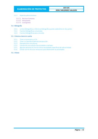 ELABORACIÓN DE PROYECTOS
UCV-CIS
DERLY MELENDEZ VALLEJOS
Página---->C
5.3.7. Aspectos administrativos
5.3.7.1. Recursos humanos.
5.3.7.2. Presupuesto.
5.3.7.3. Cronograma.
5.4. Bibliografía
5.4.1. La lista bibliográfica o referencia bibliográfica puede subdividirse en dos partes:
5.4.2. Fuentes bibliográficas consultadas.
5.4.3. Fuentes bibliográficas para consultar.
5.5. Criterios a tener en cuenta
5.5.1. Tener un principio y un fin
5.5.2. Tener un calendario definido de ejecución
5.5.3. Plantearse de una sola vez
5.5.4. Constar de una sucesión de actividades o de fases
5.5.5. Agrupar personas en función de las necesidades específicas de cada actividad
5.5.6. Contar con los recursos necesarios para desenvolver las actividades
5.6. Anexos
 