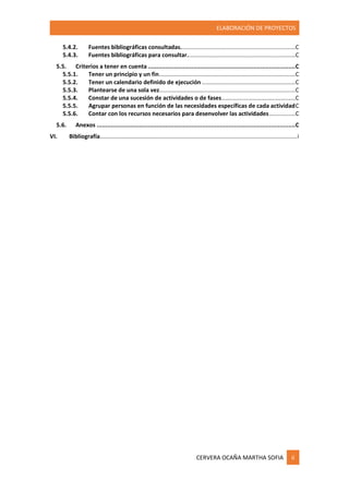 ELABORACIÓN DE PROYECTOS
CERVERA OCAÑA MARTHA SOFIA ii
5.4.2. Fuentes bibliográficas consultadas......................................................................C
5.4.3. Fuentes bibliográficas para consultar..................................................................C
5.5. Criterios a tener en cuenta....................................................................................C
5.5.1. Tener un principio y un fin...................................................................................C
5.5.2. Tener un calendario definido de ejecución .........................................................C
5.5.3. Plantearse de una sola vez...................................................................................C
5.5.4. Constar de una sucesión de actividades o de fases.............................................C
5.5.5. Agrupar personas en función de las necesidades específicas de cada actividadC
5.5.6. Contar con los recursos necesarios para desenvolver las actividades................C
5.6. Anexos .................................................................................................................C
VI. Bibliografía........................................................................................................................i
 