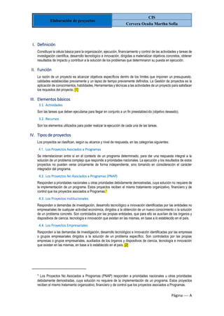 Elaboración de proyectos
CIS
Cervera Ocaña Martha Sofia
Página ---- A
I. Definición
Constituye la célula básica para la organización, ejecución, financiamiento y control de las actividades y tareas de
investigación científica, desarrollo tecnológico e innovación, dirigidas a materializar objetivos concretos, obtener
resultados de impacto y contribuir a la solución de los problemas que determinaron su puesta en ejecución.
II. Función
La razón de un proyecto es alcanzar objetivos específicos dentro de los límites que imponen un presupuesto,
calidades establecidas previamente y un lapso de tiempo previamente definidos. La Gestión de proyectos es la
aplicación de conocimientos, habilidades, Herramientas y técnicas a las actividades de un proyecto para satisfacer
los requisitos del proyecto. [1]
III. Elementos básicos
3.1. Actividades
Son las tareas que deben ejecutarse para llegar en conjunto a un fin preestablecido (objetivo deseado).
3.2. Recursos
Son los elementos utilizados para poder realizar la ejecución de cada una de las tareas.
IV. Tipos de proyectos
Los proyectos se clasifican, según su alcance y nivel de respuesta, en las categorías siguientes:
4.1. Los Proyectos Asociados a Programas
Se interrelacionan entre sí en el contexto de un programa determinado, para dar una respuesta integral a la
solución de un problema complejo que responde a prioridades nacionales. La ejecución y los resultados de estos
proyectos no pueden verse únicamente de forma independiente, sino tomando en consideración el carácter
integrador del programa.
4.2. Los Proyectos No Asociados a Programas (PNAP)
Responden a prioridades nacionales u otras prioridades debidamente demostradas, cuya solución no requiere de
la implementación de un programa. Estos proyectos reciben el mismo tratamiento organizativo, financiero y de
control que los proyectos asociados a Programas.1
4.3. Los Proyectos Institucionales
Responden a demandas de investigación, desarrollo tecnológico e innovación identificadas por las entidades no
empresariales de cualquier actividad económica, dirigidos a la obtención de un nuevo conocimiento o la solución
de un problema concreto. Son controlados por las propias entidades, que para ello se auxilian de los órganos y
dispositivos de ciencia, tecnología e innovación que existan en las mismas, en base a lo establecido en el país.
4.4. Los Proyectos Empresariales
Responden a las demandas de investigación, desarrollo tecnológico e innovación identificadas por las empresas
o grupos empresariales dirigidos a la solución de un problema específico. Son controlados por las propias
empresas o grupos empresariales, auxiliados de los órganos y dispositivos de ciencia, tecnología e innovación
que existan en las mismas, en base a lo establecido en el país. [2]
1
Los Proyectos No Asociados a Programas (PNAP) responden a prioridades nacionales u otras prioridades
debidamente demostradas, cuya solución no requiere de la implementación de un programa. Estos proyectos
reciben el mismo tratamiento organizativo, financiero y de control que los proyectos asociados a Programas.
 