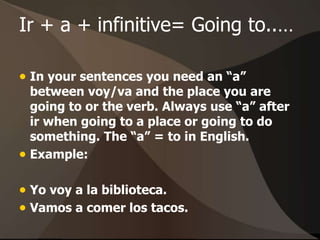 Ir + a + infinitive= Going to..…
 In your sentences you need an “a”
between voy/va and the place you are
going to or the verb. Always use “a” after
ir when going to a place or going to do
something. The “a” = to in English.
 Example:
 Yo voy a la biblioteca.
 Vamos a comer los tacos.
 