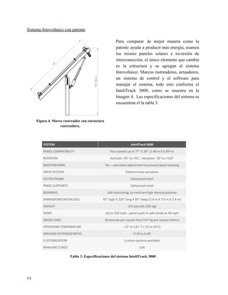 Sistema fotovoltaico con patente
Figura 4. Marco rastreador con estructura
rastreadora.
Para comparar de mejor manera como la
patente ayuda a producir más energía, usamos
los mismo paneles solares e inversión de
interconección, el único elemento que cambia
es la estructura y se agregan al sistema
fotovoltaico: Marcos rastreadores, actuadores,
un sistema de control y el software para
manejar el sistema, todo esto conforma el
InteliTrack 3000, como se muestra en la
Imagen 4. Las especificaciones del sistema se
encuentran el la tabla 3.
Tabla 3. Especificaciones del sistema InteliTrack 3000 ​.
11
 