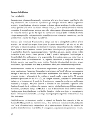 Ensayos Individuales
Ana Lucía Padilla
Considero que mi desarrollo personal y profesional a lo largo de mi carrera en el Tec ha sido
muy satisfactorio y ha excedido las expectativas que tenía para mí misma. Desde los primeros
semestres he profundizado mis conocimientos en lo que más me apasiona: el medio ambiente.
Conocí personas que tenían los mismos intereses que yo, y desde primer semestre se creó una
comunidad de compañeros con la misma meta y los mismos valores. Creo que esa ha sido una de
las cosas más valiosas que me ha dejado mi carrera hasta ahora; el poder compartir el camino
con personas parecidas a mí pero también muy diferentes, que me enseñan cosas nuevas cada día
y me motivan a superar mis propias expectativas.
Gracias a esta comunidad de estudiantes y amigos que me ha acompañado desde mi primer
semestre, me interesé mucho por formar parte de grupos estudiantiles. Mi meta era no sólo
aprovechar al máximo mis clases, sino también involucrarme más con la comunidad estudiantil y
lograr impactar a otras personas. Además, jamás había formado parte de grupos como estos, por
lo que también desarrollé capacidades personales y de trabajo en equipo que no hubiera podido
desarrollar de otra manera. Formé parte de la SAIDS y del PES (Programa Estudiantil por la
Sostenibilidad). Con ambos grupos tuve la oportunidad de organizar eventos que promovieron la
sostenibilidad entre los estudiantes del Tec, organicé conferencias y trabajé con personas de
distintas carreras para hacer los eventos posibles. También fui entrevistada por otros grupos
estudiantiles y por miembros de la SAIDS posteriores, donde pude compartir mis experiencias.
Profesionalmente también me he desarrollado ampliamente, ya que hasta ahora he trabajado
como practicante en 3 empresas. Comencé en tercer semestre en TerraCycle, una empresa que se
encarga de reciclaje de residuos no reciclables normalmente. Ahí comenzó mi interés por la
economía circular y el manejo de los residuos, y aprendí mucho en este ámbito. Mi segunda
experiencia profesional fue en TÜV SÜD, en Stuttgart, Alemania, donde tuve la oportunidad de
trabajar en el departamento de medición de emisiones y conocer las regulaciones ambientales
Alemanas y Europeas. Ahí pude conocer la industria en otro continente y aprender cómo
funciona la medición de emisiones, los equipos, y mejoré mis habilidades en el idioma alemán.
Por último, actualmente trabajo en MSCI en el área de Environment, Social and Governance.
Aquí me estoy desarrollando más en el ámbito financiero y de las inversiones en compañías con
buenas calificaciones ambientales. Aún tengo mucho por aprender pero me he desarrollado muy
bien hasta ahora.
Académicamente, recientemente terminé la maestría en Francia. Esta maestría la hice en
Sustainable Management and Eco-Innovation, e hice mi tesis en economía circular, trabajando
con TerraCycle donde estuve trabajando en mis primeros semestres de carrera. La maestría me
ayudó a desarrollarme más en el ámbito de los negocios, ya que es un área que antes no conocía.
15
 