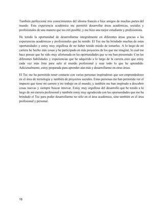 También perfeccioné mis conocimientos del idioma francés e hice amigos de muchas partes del
mundo. Esta experiencia académica me permitió desarrollar áreas académicas, sociales y
profesionales de una manera que no creí posible, y me hizo una mejor estudiante y profesionista.
He tenido la oportunidad de desarrollarme integralmente en diferentes áreas gracias a las
experiencias académicas y profesionales que he tenido. El Tec me ha brindado muchas de estas
oportunidades y estoy muy orgullosa de no haber tenido miedo de tomarlas. A lo largo de mi
carrera he hecho más cosas y he participado en más proyectos de los que me imaginé, lo cual me
hace pensar que he sido muy afortunada en las oportunidades que se me han presentado. Con las
diferentes habilidades y experiencias que he adquirido a lo largo de la carrera creo que estoy
cada vez más lista para salir al mundo profesional y usar todo lo que he aprendido.
Adicionalmente, estoy preparada para aprender aún más y desarrollarme en otras áreas.
El Tec me ha permitido tener contacto con varias personas inspiradoras que son emprendedores
en el área de tecnología y también de proyectos sociales. Estas personas me han permitido ver el
impacto que tiene mi carrera y mi trabajo en el mundo, y también me han inspirado a descubrir
cosas nuevas y siempre buscar innovar. Estoy muy orgullosa del desarrollo que he tenido a lo
largo de mi carrera profesional y también estoy muy agradecida con las oportunidades que me ha
brindado el Tec para poder desarrollarme no sólo en el área académica, sino también en el área
profesional y personal.
16
 