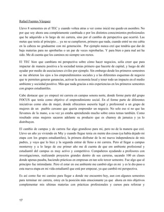 Rafael Fuentes Vázquez
Llevo 8 semestres en el TEC y cuando voltea atras a ver como inicié me quedo en asombro. No
por que soy ahora una completamente cambiada o por los distintos conocimientos profesionales
que he adquirido a lo largo de mi carrera, sino por el cambio de perspectiva que ocurrió. Las
metas que tenía al principio… ya no se cumplieron, primero que nada, cuando entré no me cabía
en la cabeza no graduarme con mi generación. Por ejemplo nunca creí que tendría que dar de
baja materias para no aprobarlas o un par de veces reprobarlas. Y para bien o para mal así ha
sido. Me di cuenta que los caminos no siempre son rectos.
El TEC hizo que cambiara mi perspectiva sobre cómo hacer negocios, solía creer que para
impactar de manera positiva a la sociedad tenias primero que hacerte de capital, y luego de ahí
ayudar por medio de asociaciones civiles por ejemplo. Sin embargo desde los primeros semestres
se me abrieron los ojos a los emprendimientos sociales y a las diferentes esquemas de negocio
que te permiten generar ganancias, activar la economía local y tener todo un impacto en el medio
ambiente y sociedad positivo. Más que nada gracias a mis experiencias en los primeros semestres
con grupos estudiantiles.
Cabe destacar que yo empecé mi carrera en campus sonora norte, donde forme parte del grupo
FOCUS que tenía como objetivo el emprendimiento social. En el forme parte de diferentes
iniciativas como alas de mujer, donde ofrecemos asesoría legal y profesional a un grupo de
mujeres de un pueblo cercano que quería emprender un negocio. No solo eso si no que las
llevamos de la mano, a su vez yo estaba aprendiendo mucho sobre estos temas también. Como
resultado estas mujeres sacaron adelante su producto que es chamoy de jamaica y ya lo
distribuyen.
El cambio de campus y de carrera fue algo grandioso para mi, pero no de la manera que creí.
Llevo un año ya viviendo en Mty y cuando llegue tenia en mente dos cosas (ya había dejado mi
etapa con los grupos estudiantiles), la primera disfrutar de la mi nueva independencia de mis
padres, y vaya que lo hice y la segunda entrar de lleno a mi carrera. Pero al llegar a campus
monterrey y a lo largo de ese primer año me di cuenta de que em ambiente profesional y
estudiantil del campus es muy activo y competitivo. Compañeros ayudando a profesores con
investigaciones, realizando proyectos grandes dentro de sus carreras, sacando 100 en clases
donde apenas pasaba, haciendo prácticas en empresas en tan solo tercer semestre. Fue algo que al
principio fue intimidante. Pero el estar en ese ambiente me cambió algo en mi y es le dio paso a
esta nueva etapa en mi vida estudiantil que está por empezar, ya que cambió mi perspectiva.
Es así como fue mi camino para llegar a donde me encuentro hoy, aun con algunos semestres
para terminar mi carrera, estoy en la posición más emocionante ya que ahora en mis objetivos
complementar mis ultimas materias con prácticas profesionales y cursos para reforzar y
17
 