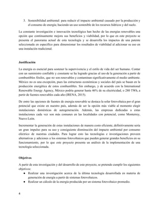 3. Sostenibilidad ambiental: para reducir el impacto ambiental causado por la producción y
el consumo de energía; haciendo un uso sostenible de los recursos hídricos y del suelo.
La constante investigación e innovación tecnológica han hecho de las energías renovables una
opción que continuamente mejora sus beneficios y viabilidad, por lo que en este proyecto se
presenta el panorama actual de esta tecnología y se desarrolla los impactos de una patente
seleccionada en específico para dimensionar los resultados de viabilidad al adicionar su uso en
una instalación tradicional.
Justificación
La energía es esencial para sostener la supervivencia y el estilo de vida del ser humano. Contar
con un suministro confiable y constante se ha logrado gracias al uso de la generación a partir de
combustibles fósiles, que no son renovables y contaminan significativamente el medio ambiente.
México no es una excepción, pues las estructuras económicas y sociales del país se basan en la
producción energética de estos combustibles. Sin embargo, y de acuerdo con la International
Renewable Energy Agency, México podría generar hasta 46% de su electricidad, o 280 TWh, a
partir de fuentes renovables cada año (IRENA, 2015).
De entre las opciones de fuentes de energía renovable se destaca la solar fotovoltaica por el gran
potencial que existe en nuestro país, además de ser la opción más viable al momento elegir
instalaciones domésticas de autogeneración. Además, las empresas dedicadas a estas
instalaciones cada vez son más comunes en las localidades con potencial, como Monterrey,
Nuevo León.
Incrementar la generación de estas instalaciones de manera costo eficiente, definitivamente sería
un gran impulso para su uso y consiguiente disminución del impacto ambiental por consumo
eléctrico de nuestras ciudades. Para lograr esto las tecnologías e investigaciones proveen
alternativas y adiciones a los sistemas fotovoltaicos que pueden generar grandes beneficios en su
funcionamiento, por lo que este proyecto presenta un análisis de la implementación de una
tecnología seleccionada.
Objetivos
A partir de esta investigación y del desarrollo de este proyecto, se pretende cumplir los siguientes
objetivos:
● Realizar una investigación acerca de la última tecnología desarrollada en materia de
generación de energía a partir de sistemas fotovoltaicos.
● Realizar un cálculo de la energía producida por un sistema fotovoltaico promedio.
4
 