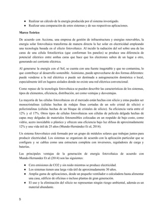 ● Realizar un cálculo de la energía producida por el sistema investigado.
● Realizar una comparación de estos sistemas y de sus respectivas aplicaciones.
Marco Teórico
De acuerdo con Acciona, una empresa de gestión de infraestructura y energías renovables, la
energía solar fotovoltaica transforma de manera directa la luz solar en electricidad empleando
una tecnología basada en el efecto fotovoltaico. Al incidir la radiación del sol sobre una de las
caras de una célula fotoeléctrica (que conforman los paneles) se produce una diferencia de
potencial eléctrico entre ambas caras que hace que los electrones salten de un lugar a otro,
generando así corriente eléctrica.
Al generarse la energía con el Sol, se cuenta con una fuente inagotable y que no contamina, lo
que contribuye al desarrollo sostenible. Asimismo, puede aprovecharse de dos formas diferentes:
puede venderse a la red eléctrica o puede ser destinada a autogeneración doméstica o local,
especialmente útil en lugares aislados donde no existe una red eléctrica convencional.
Como repaso de la tecnología fotovoltaica se pueden describir las características de los sistemas,
tipos de elementos, eficiencia, distribución, así como ventajas y desventajas.
La mayoría de las células fotovoltaicas en el mercado están hechas con silicio y estas pueden ser
monocristalinas (células hechas de rodajas finas cortadas de un solo cristal de silicio) o
policristalinas (células hechas de un bloque de cristales de silicio). Su eficiencia varía entre el
12% y el 17%. Otros tipos de células fotovoltaicas son células de película delgada hechas de
capas muy delgadas de materiales fotosensibles colocadas en un respaldo de bajo costo, como
vidrio, acero inoxidable o plástico y ofrecen una eficiencia bajo luz difusa de aproximadamente
12% y una vida útil de 25 años (Mundo-Hernández Et al, 2014).
Un sistema fotovoltaico está formado por un grupo de módulos solares que trabajan juntos para
producir electricidad. Los sistemas se organizan de acuerdo con la aplicación particular que se
configura y se cablea como una estructura completa con inversores, reguladores de carga y
baterías.
Las principales ventajas de la generación de energía fotovoltaica de acuerdo con
Mundo-Hernandez Et al (2014) son las siguientes:
● Cero emisiones de CO2 y sin ruido mientras se produce electricidad.
● Los sistemas tienen una larga vida útil de aproximadamente 30 años.
● Amplia gama de aplicaciones, desde un pequeño ventilador o calculadora hasta alimentar
una casa, edificio de oficinas o incluso plantas de gran generación.
● El uso y la eliminación del silicio no representan ningún riesgo ambiental, además es un
material abundante.
5
 
