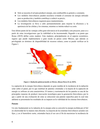 ● Solo se necesita el sol para producir energía, este combustible es gratuito y constante,
● Los módulos fotovoltaicos pueden reciclarse evitando el consumo de energía utilizado
para su producción y también contribuye a reducir su precio,
● Los módulos fotovoltaicos requieren poco mantenimiento,
● La investigación se lleva a cabo permanentemente para mejorar la eficiencia y la
apariencia de las células y los sistemas, mientras se intenta reducir su costo.
Este último punto de las ventajas cobra gran relevancia en la actualidad y este proyecto, pues es a
partir de estas investigaciones que la viabilidad se ha incrementado, llegando a un punto que
Rosas (2019) define como maduro. Esta madurez, principalmente en el aspecto económico,
sugiere que puede implementarse a gran escala en países como México, que además es
privilegiado en términos de disponibilidad de recursos solares, como se puede verificar en la
Figura 1.
Figura 1. Radiación global promedio en México. (Rosas-Florez Et al, 2019).
La captación de la energía fotovoltaica depende en gran medida de la incidencia de la radiación
solar sobre el panel, por lo que multitud de patentes orientadas a la mejora de la captación de
energía se enfocan en esta característica. El rastero y reorientación de los paneles es una de las
principales maneras de producir innovación tecnológica para la generación fotovoltaico, por lo
que a partir de una evaluación de estas se seleccionó una patente específica para la cual más
adelante se presentarán los resultados de su impacto en la viabilidad de los sitemas fotovoltaicos.
Patente
Un reto fundamental en la industria de la energía solar es convertir la energía recibida por el Sol
en electricidad de la manera más eficiente. La mayoría de los sistemas fotovoltaicos actuales son
fijos, y en el hemisferio norte, orientados hacia el sur con el fin de maximizar la incidencia de
6
 