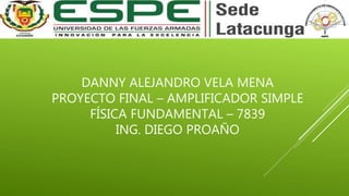 DANNY ALEJANDRO VELA MENA
PROYECTO FINAL – AMPLIFICADOR SIMPLE
FÍSICA FUNDAMENTAL – 7839
ING. DIEGO PROAÑO
 