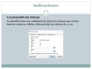Indicaciones
VALIDACIÓN DE NOTAS
La plantilla tiene una validación de datos los mismos que evitan
insertar notas no válidas. Solo permite los valores de 1 a 10
 