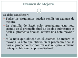 Examen de Mejora
Se debe considerar :
 Todos los estudiantes pueden rendir un examen de
mejora.
 La plantilla de Excel solo promediará esta nota
cuando en el promedio final de los dos quimestres es
decir el promedio final se obtuvo una nota mayor a
7.
 Si la nota que obtiene en el examen de mejora es
mayor a la nota que obtuvo en el promedio final se
hará el promedio caso contrario se reflejará la misma
nota que obtuvo en el promedio final.
 