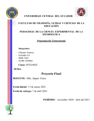 UNIVERSIDAD CENTRAL DEL ECUADOR
FACULTAD DE FILOSOFÍA, LETRAS Y CIENCIAS DE LA
EDUCACIÓN
PEDAGOGIA DE LA CIENCIA EXPERIMENTAL DE LA
INFORMATICA
Programación Estructurada
Integrantes:
- Chicaiza Vanessa
- Gonzáles Liz
- Mullo Gary
- Sevilla Jonathan
Curso: PCEI-002C
TEMA:
Proyecto Final
DOCENTE: MSc. Zapata Víctor
Fecha Inicial: 17 de marzo 2021
Fecha de entrega: 7 de abril 2021
PERÍODO: noviembre 2020 – abril del 2021
 
