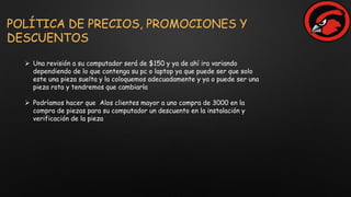 POLÍTICA DE PRECIOS, PROMOCIONES Y
DESCUENTOS
 Una revisión a su computador será de $150 y ya de ahí ira variando
dependiendo de lo que contenga su pc o laptop ya que puede ser que solo
este una pieza suelta y la coloquemos adecuadamente y ya o puede ser una
pieza rota y tendremos que cambiarla
 Podríamos hacer que Alos clientes mayor a uno compra de 3000 en la
compra de piezas para su computador un descuento en la instalación y
verificación de la pieza
 